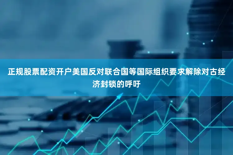 正规股票配资开户美国反对联合国等国际组织要求解除对古经济封锁的呼吁