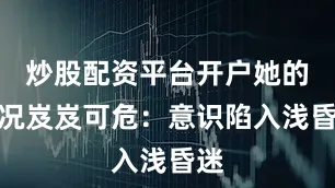 炒股配资平台开户她的情况岌岌可危：意识陷入浅昏迷
