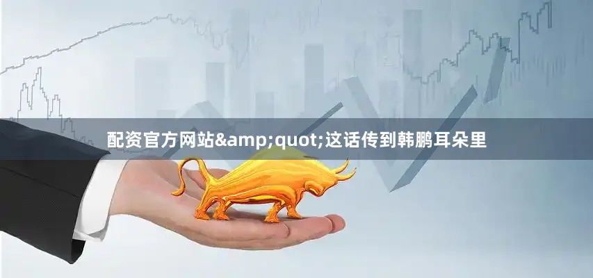 配资官方网站&quot;这话传到韩鹏耳朵里