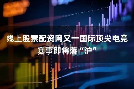 线上股票配资网又一国际顶尖电竞赛事即将落“沪”