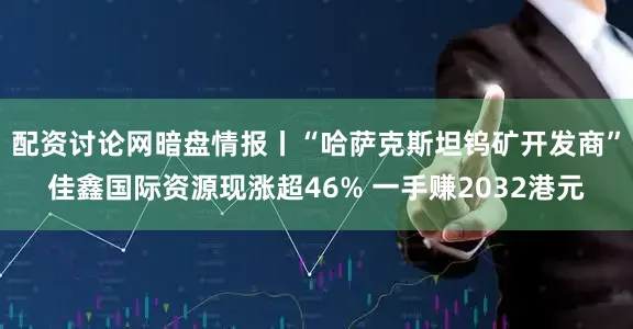 配资讨论网暗盘情报丨“哈萨克斯坦钨矿开发商”佳鑫国际资源现涨超46% 一手赚2032港元