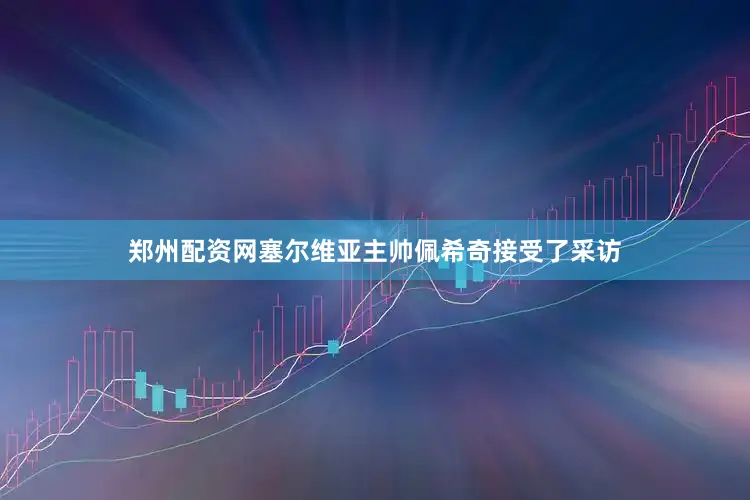 郑州配资网塞尔维亚主帅佩希奇接受了采访