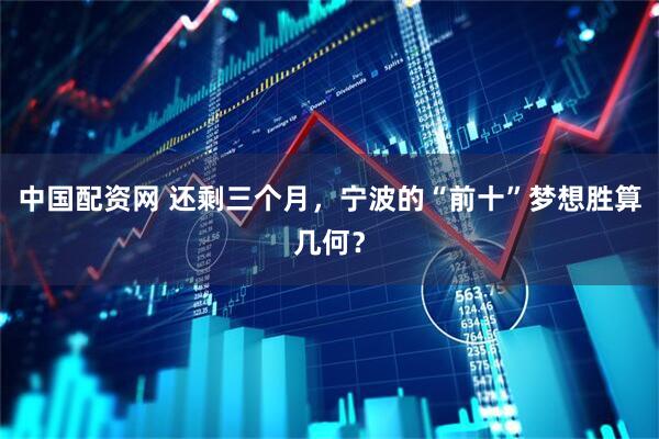 中国配资网 还剩三个月，宁波的“前十”梦想胜算几何？