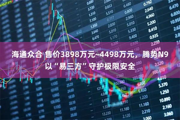 海通众合 售价3898万元~4498万元,腾势N9以“易三方”守护极限安全