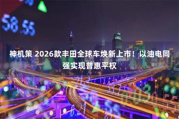 神机策 2026款丰田全球车焕新上市！以油电同强实现普惠平权
