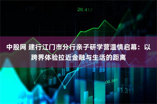 中股网 建行江门市分行亲子研学营温情启幕：以跨界体验拉近金融与生活的距离