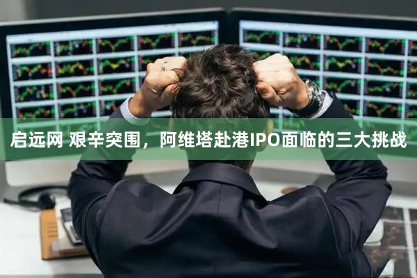 启远网 艰辛突围,阿维塔赴港IPO面临的三大挑战