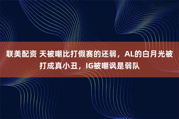 联美配资 天被嘲比打假赛的还弱,AL的白月光被打成真小丑,IG被嘲讽是弱队