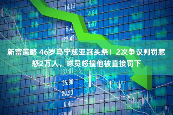 新富策略 46岁马宁成亚冠头条！2次争议判罚惹怒2万人，球员怒撞他被直接罚下