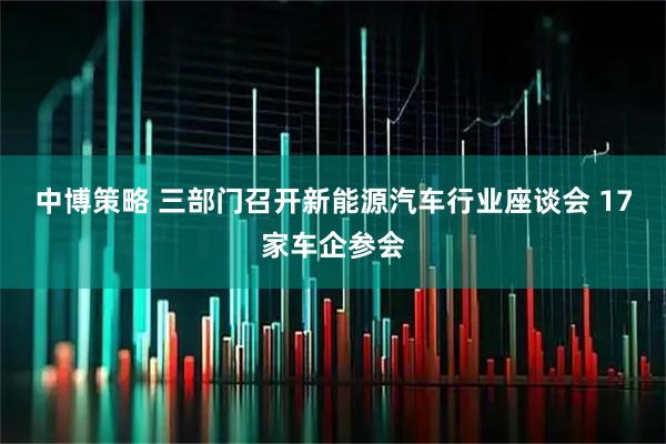 中博策略 三部门召开新能源汽车行业座谈会 17家车企参会