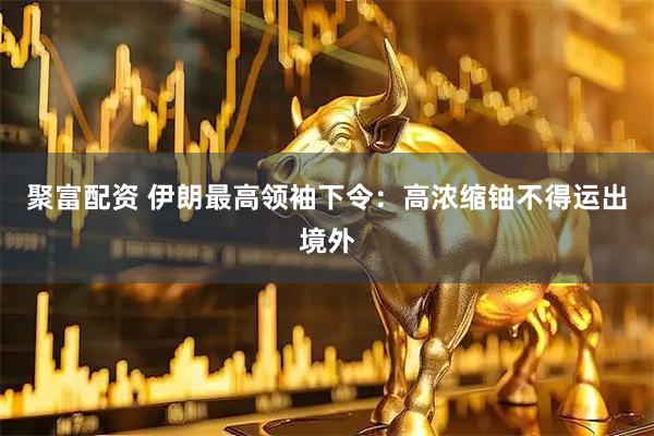 聚富配资 伊朗最高领袖下令：高浓缩铀不得运出境外