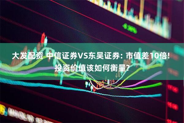 大发配资 中信证券VS东吴证券: 市值差10倍! 投资价值该如何衡量?