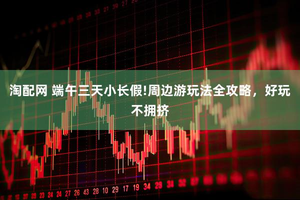 淘配网 端午三天小长假!周边游玩法全攻略，好玩不拥挤