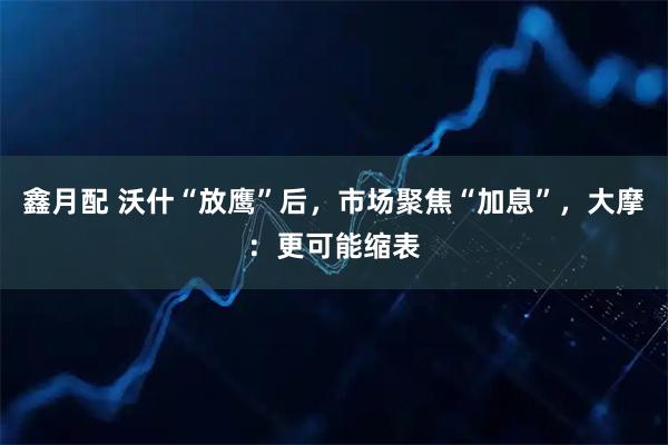 鑫月配 沃什“放鹰”后，市场聚焦“加息”，大摩：更可能缩表